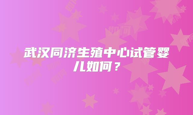 武汉同济生殖中心试管婴儿如何?