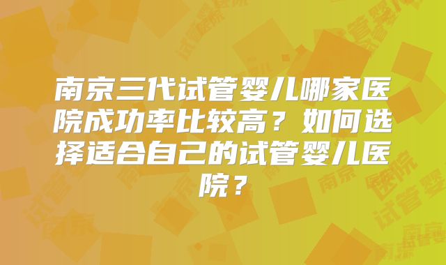 南京三代试管婴儿哪家医院成功率比较高？如何选择适合自己的试管婴儿医院？