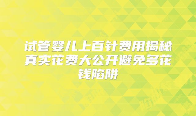 试管婴儿上百针费用揭秘真实花费大公开避免多花钱陷阱