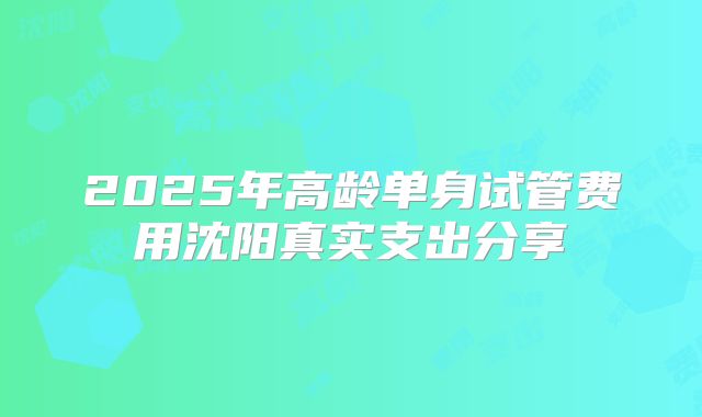 2025年高龄单身试管费用沈阳真实支出分享