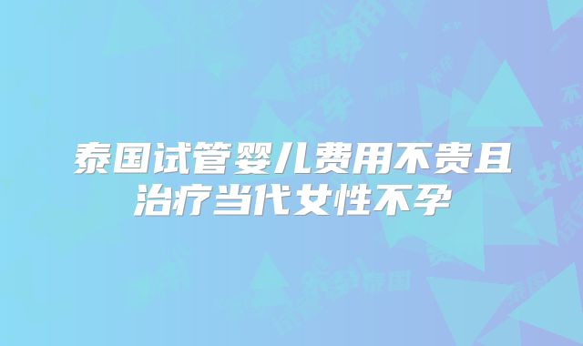 泰国试管婴儿费用不贵且治疗当代女性不孕