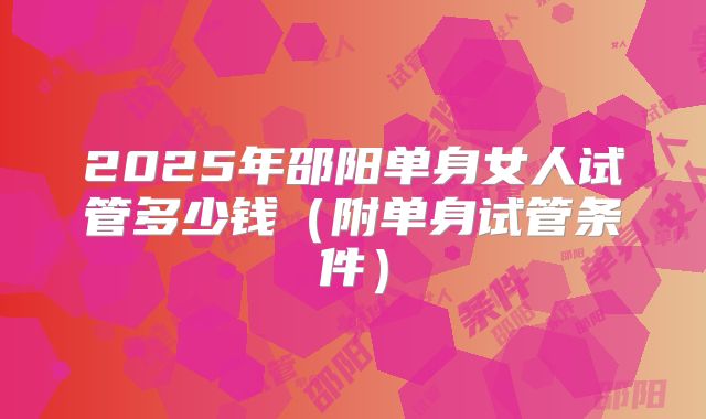 2025年邵阳单身女人试管多少钱（附单身试管条件）