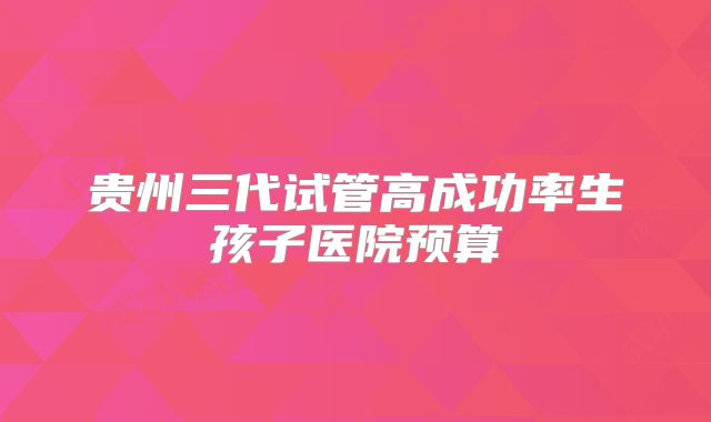 贵州三代试管高成功率生孩子医院预算
