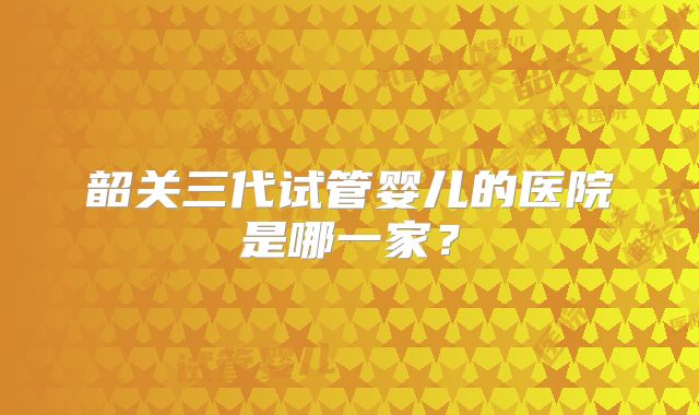 韶关三代试管婴儿的医院是哪一家？