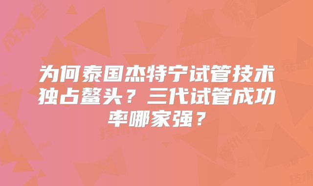 为何泰国杰特宁试管技术独占鳌头？三代试管成功率哪家强？