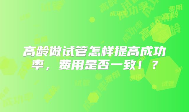 高龄做试管怎样提高成功率，费用是否一致！？