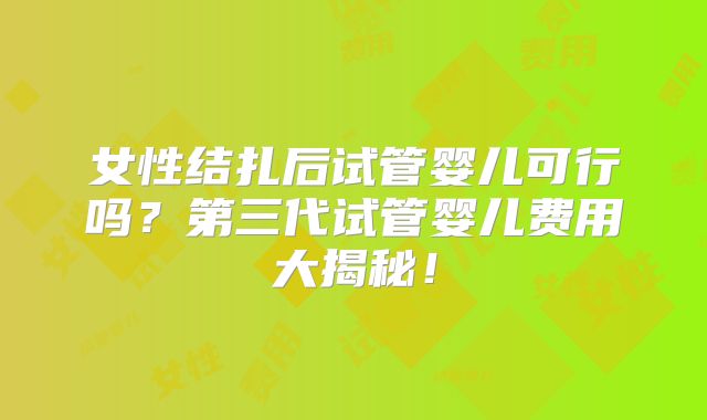 女性结扎后试管婴儿可行吗？第三代试管婴儿费用大揭秘！