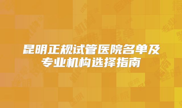 昆明正规试管医院名单及专业机构选择指南