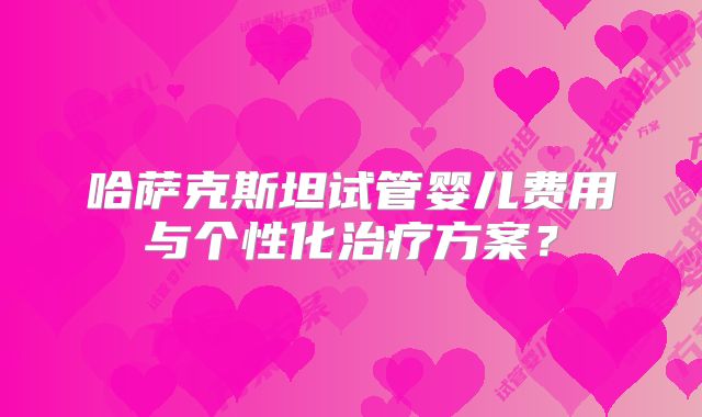 哈萨克斯坦试管婴儿费用与个性化治疗方案？