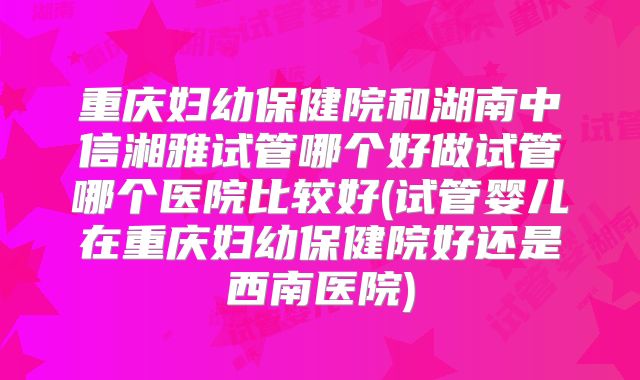 重庆妇幼保健院和湖南中信湘雅试管哪个好做试管哪个医院比较好(试管婴儿在重庆妇幼保健院好还是西南医院)