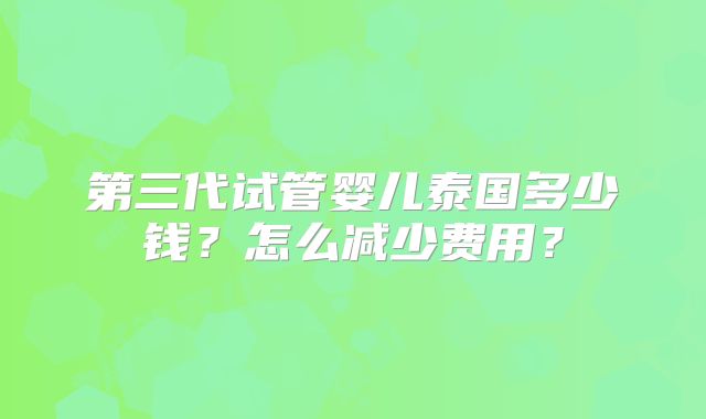 第三代试管婴儿泰国多少钱？怎么减少费用？