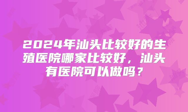 2024年汕头比较好的生殖医院哪家比较好，汕头有医院可以做吗？
