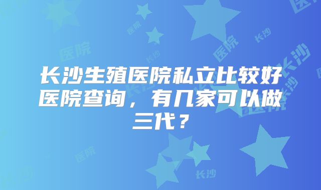 长沙生殖医院私立比较好医院查询，有几家可以做三代？