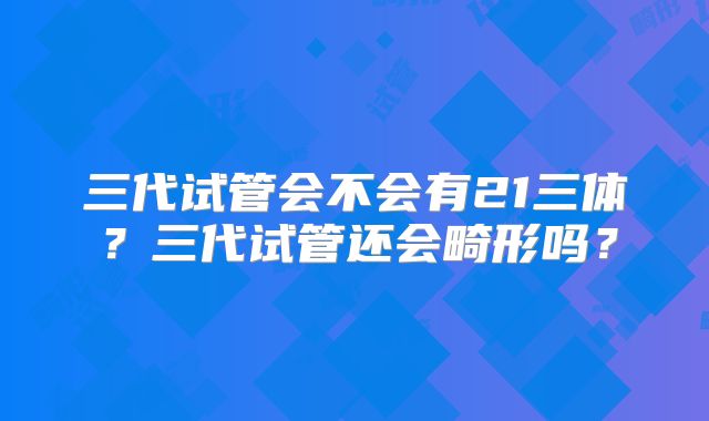 三代试管会不会有21三体？三代试管还会畸形吗？