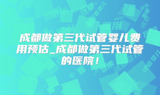 成都做第三代试管婴儿费用预估_成都做第三代试管的医院！