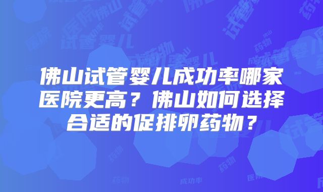 佛山试管婴儿成功率哪家医院更高？佛山如何选择合适的促排卵药物？