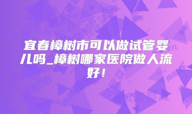 宜春樟树市可以做试管婴儿吗_樟树哪家医院做人流好！