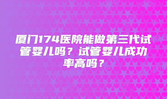 厦门174医院能做第三代试管婴儿吗？试管婴儿成功率高吗？