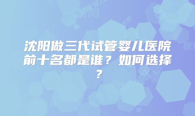 沈阳做三代试管婴儿医院前十名都是谁？如何选择？