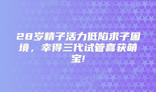 28岁精子活力低陷求子困境，幸得三代试管喜获萌宝!