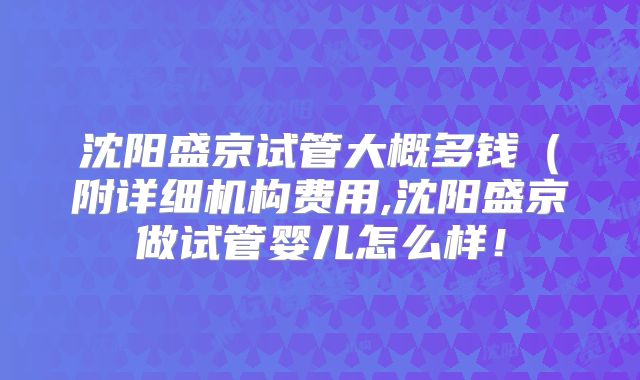 沈阳盛京试管大概多钱（附详细机构费用,沈阳盛京做试管婴儿怎么样！