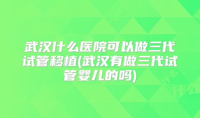 武汉什么医院可以做三代试管移植(武汉有做三代试管婴儿的吗)