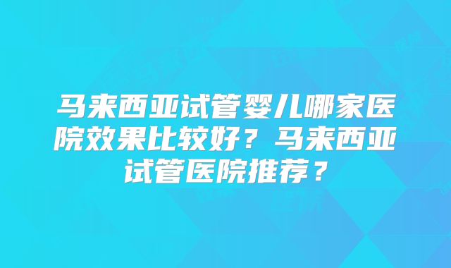 马来西亚试管婴儿哪家医院效果比较好？马来西亚试管医院推荐？