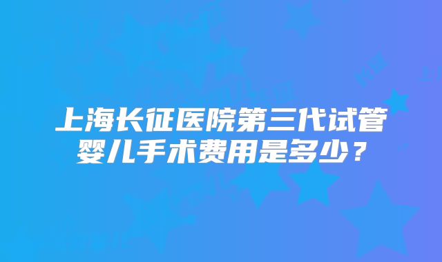 上海长征医院第三代试管婴儿手术费用是多少？
