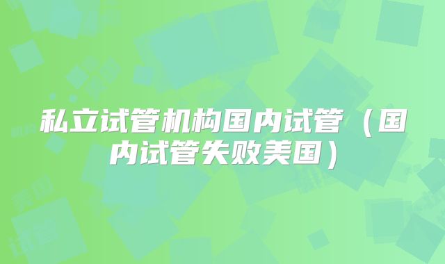 私立试管机构国内试管（国内试管失败美国）