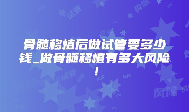 骨髓移植后做试管要多少钱_做骨髓移植有多大风险！