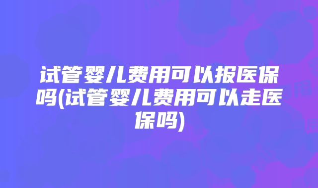试管婴儿费用可以报医保吗(试管婴儿费用可以走医保吗)