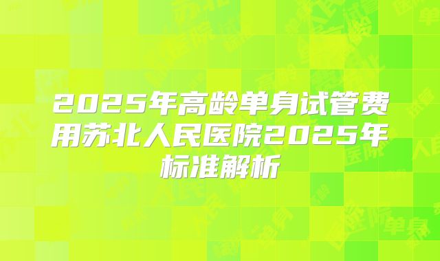 2025年高龄单身试管费用苏北人民医院2025年标准解析