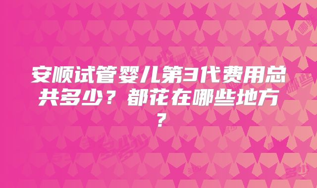 安顺试管婴儿第3代费用总共多少？都花在哪些地方？
