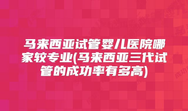 马来西亚试管婴儿医院哪家较专业(马来西亚三代试管的成功率有多高)