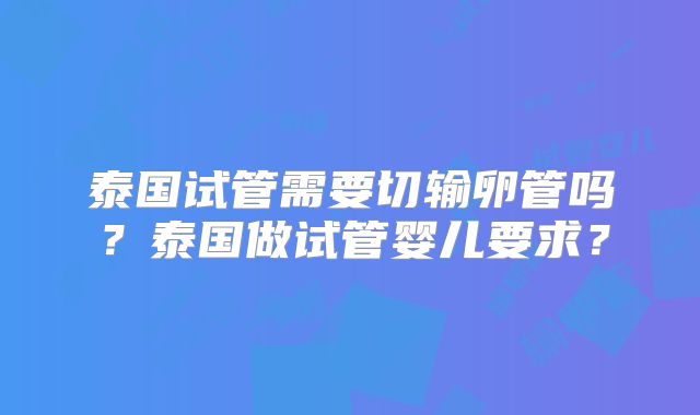 泰国试管需要切输卵管吗?泰国做试管婴儿要求?