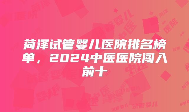 菏泽试管婴儿医院排名榜单,2024中医医院闯入前十