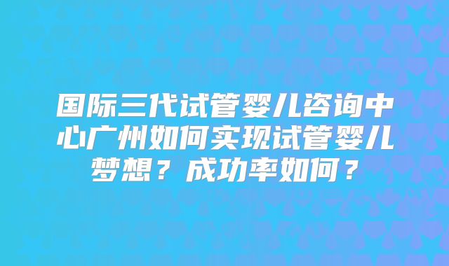 国际三代试管婴儿咨询中心广州如何实现试管婴儿梦想?成功率如何?