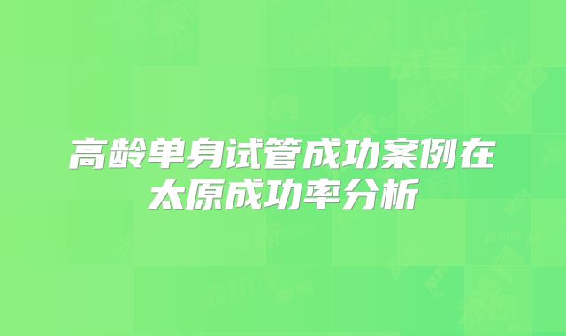 高龄单身试管成功案例在太原成功率分析