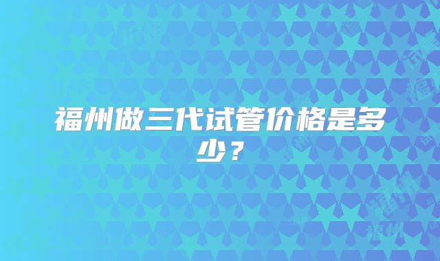福州做三代试管价格是多少？