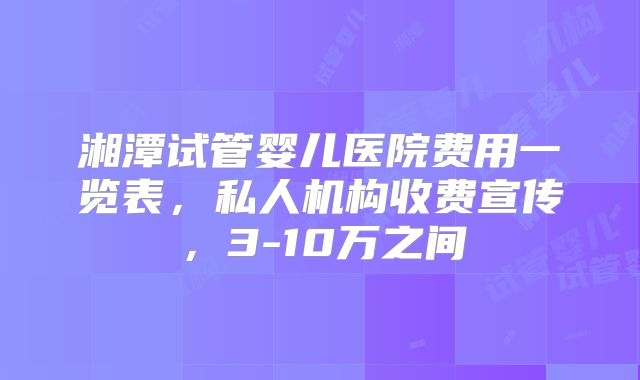 湘潭试管婴儿医院费用一览表，私人机构收费宣传，3-10万之间