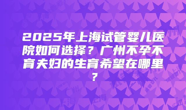 2025年上海试管婴儿医院如何选择？广州不孕不育夫妇的生育希望在哪里？