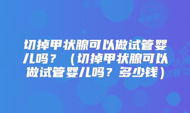 切掉甲状腺可以做试管婴儿吗?(切掉甲状腺可以做试管婴儿吗?多少钱)