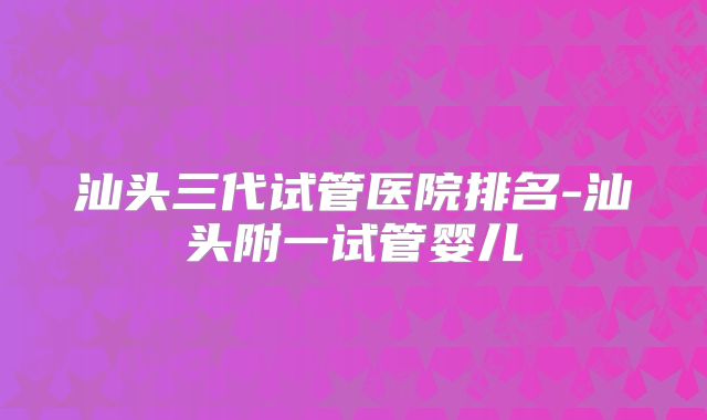 汕头三代试管医院排名-汕头附一试管婴儿