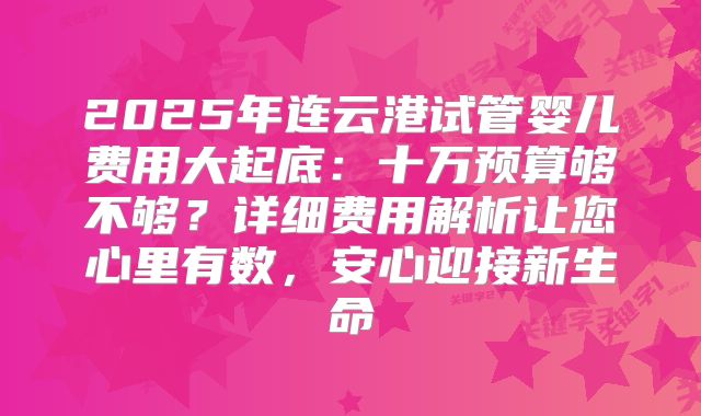 2025年连云港试管婴儿费用大起底：十万预算够不够？详细费用解析让您心里有数，安心迎接新生命