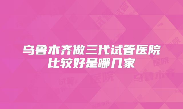 乌鲁木齐做三代试管医院比较好是哪几家