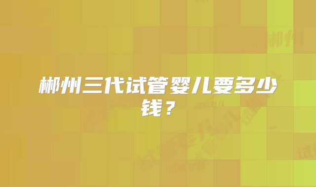 郴州三代试管婴儿要多少钱？