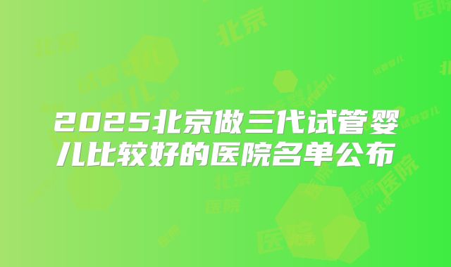 2025北京做三代试管婴儿比较好的医院名单公布