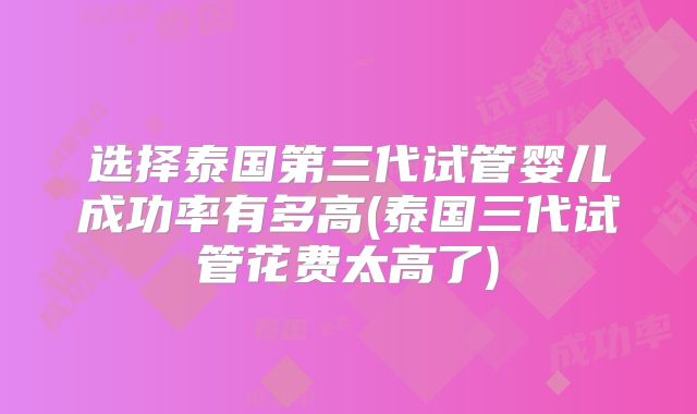 选择泰国第三代试管婴儿成功率有多高(泰国三代试管花费太高了)