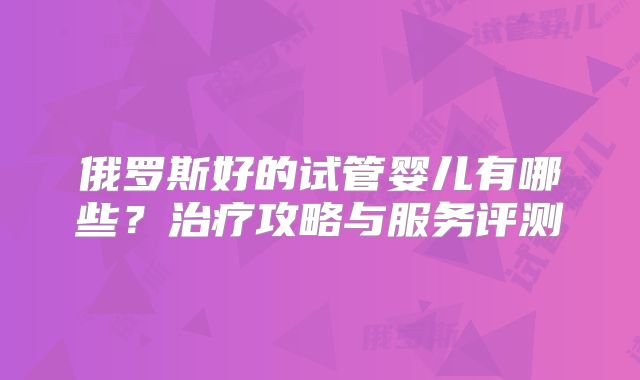 俄罗斯好的试管婴儿有哪些?治疗攻略与服务评测