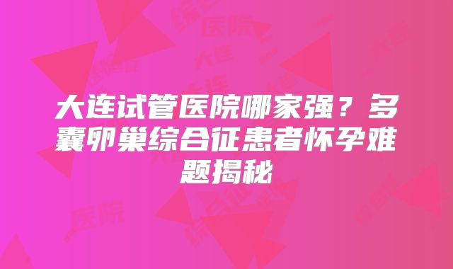 大连试管医院哪家强？多囊卵巢综合征患者怀孕难题揭秘